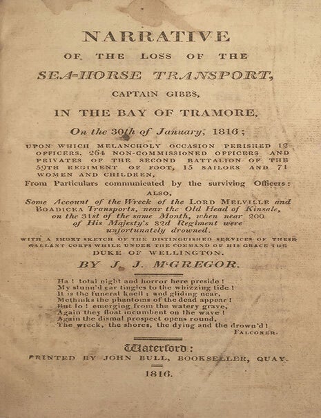 Item #2649 Narrative of the Loss of the Sea-Horse Transport, Captain Gibbs, in the Bay of Tramore, On the 30th of January, 1816; upon which melancholy occasion perished 12 officers, 264 non-commissioned officers and privates of the Second Battalion of the 59th Regiment of foot, 15 sailors and 71 women and children, from particulars communicated by the surviving officers : also, some account of the wreck of the Lord Melville, and Boadicea transports, near the Old Head of Kinsale, on the 31st of the same month, when near 200 of His Majesty's 82d Regiment were unfortunately drowned : with a short sketch of the distinguished services of these gallant corps while under the command of His Grace the Duke of Wellington. J. J. M’Gregor.