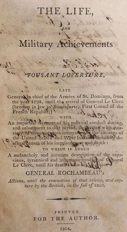 Item #3656 The Life and Military Achievements of Tousant Loverture, late general in chief of the armies of St. Domingo, from the year 1792, until the arrival of General Le Clerc (brother in law to Napoleon Buonaparte, First Consul of the French Republic,) with an impartial account of his political conduct during, and subsequent to that period, diversified with a variety of circumstances interesting to the citizens of the United States and West Indians, detailing the actual causes of his imprisonment and death: to which is added, a melancholy and accurate description of the rapacious, tyrannical and inhumane conduct of General Le Clerc, until his death: also his successor Gen. Rochambeau's actions, until the evacuation of that colony, and capture by the British, in the fall of 1803.