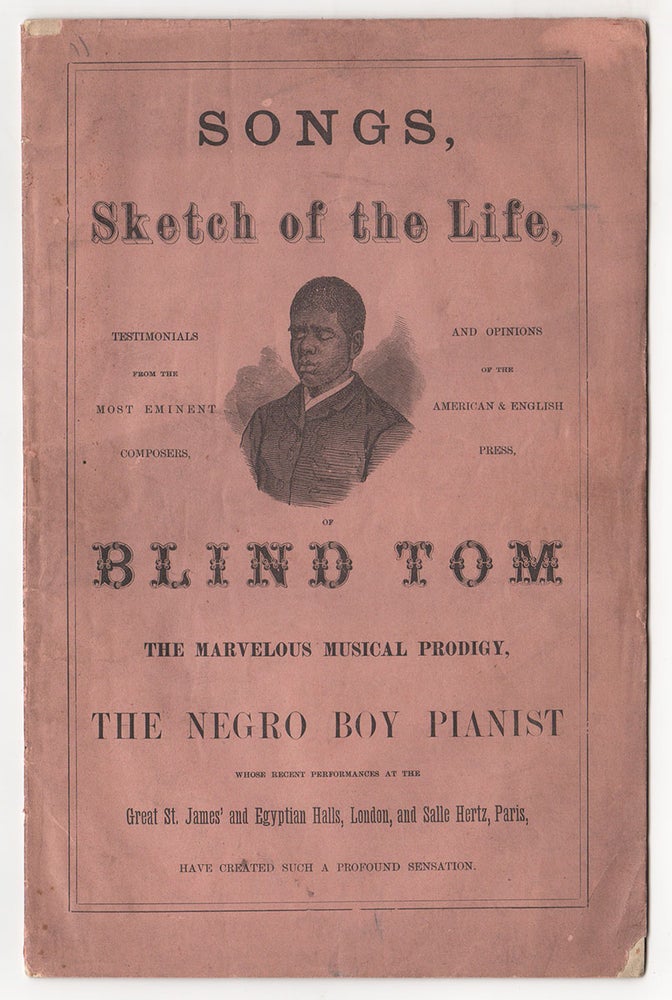 Item #4730 Songs, Sketch of the Life, Testimonials from the Most Eminent Composers, and Opinions of the American & English Press, of Blind Tom The Marvelous Musical Prodigy, The Negro Boy Pianist Whose Recent Performances at the Great St. James’ and Egyptian Halls, London, and Salle Hertz, Paris, Have Created Such a Profound Sensation.