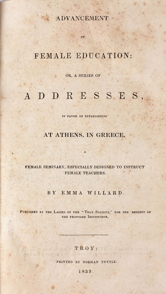Item #5565 Advancement of Female Education: Or, a Series of Addresses, In Favor of Establishing at Athens, in Greece, A Female Seminary, Especially Designed to Instruct Female Teachers. Published by the Ladies of the “Troy Society,” for the Benefit of the Proposed Institution. Troy: Printed by Norman Tuttle, 1833. 8vo (8.5” x 5”), wrappers removed, 48 pp. [with] Willard, Emma. Report of Mrs. Emma Willard, Corresponding Secretary of the Troy Society for the Advancement of Female Education in Greece. Read by the Rev. S.B. Padlock, in Christ Church, Norwich, on the 20th of August, 1834. Norwich: Printed by J. Dunham. 1834. 8vo, wrappers removed, 79–109 pp. [with] Letter, Addressed as a Circular to the Members of the Willard Association, for the Mutual Improvement of Female Teachers; Formed at the Troy Female Seminary, July, 1837. By Emma Willard, Principal of the T.F.S., and President of the Association. Troy, N.Y.: Published by Elias Gates. Tuttle, Belcher & Burton, Printers and Binders, 1838. 8vo, wrappers removed, 32 pp. [with] “Review of New Books.” [In] The Gentleman’s Magazine and American Monthly Review. February, 1839. 8vo (8.5” x 5”), wrappers removed, 73–136 pp. [with] [Phelps, John.] The Reviewer of Mrs. Emma Willard Reviewed. Philadelphia: C. Sherman & Co. Printers, 19 St. James Street, 1839. 8vo (8.5” x 5”), wrappers removed, 29 pp. [with] The Gentleman’s Magazine. Vol. II. March, 1838. No. 3. 145–216 pp. Emma Willard.